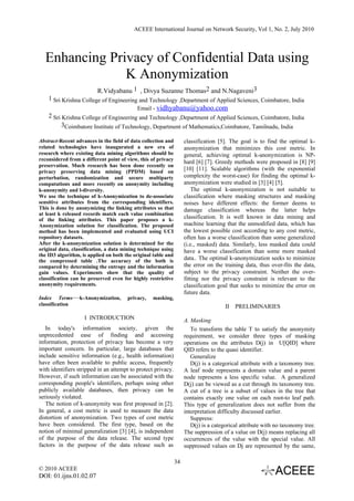 ACEEE International Journal on Network Security, Vol 1, No. 2, July 2010




  Enhancing Privacy of Confidential Data using
               K Anonymization
                          R.Vidyabanu 1 , Divya Suzanne Thomas2 and N.Nagaveni3
    1 Sri Krishna College of Engineering and Technology ,Department of Applied Sciences, Coimbatore, India
                                           Email - vidhyabanu@yahoo.com
    2 Sri Krishna College of Engineering and Technology ,Department of Applied Sciences, Coimbatore, India
          3Coimbatore Institute of Technology, Department of Mathematics,Coimbatore, Tamilnadu, India

Abstract-Recent advances in the field of data collection and        classification [5]. The goal is to find the optimal k-
related technologies have inaugurated a new era of                  anonymization that minimizes this cost metric. In
research where existing data mining algorithms should be            general, achieving optimal k-anonymization is NP-
reconsidered from a different point of view, this of privacy
                                                                    hard [6] [7]. Greedy methods were proposed in [8] [9]
preservation. Much research has been done recently on
privacy preserving data mining (PPDM) based on
                                                                    [10] [11]. Scalable algorithms (with the exponential
perturbation, randomization and secure multiparty                   complexity the worst-case) for finding the optimal k-
computations and more recently on anonymity including               anonymization were studied in [3] [4] [5].
k-anonymity and l-diversity.                                            The optimal k-anonymization is not suitable to
We use the technique of k-Anonymization to de-associate             classification where masking structures and masking
sensitive attributes from the corresponding identifiers.            noises have different effects: the former deems to
This is done by anonymizing the linking attributes so that          damage classification whereas the latter helps
at least k released records match each value combination
of the linking attributes. This paper proposes a k-                 classification. It is well known in data mining and
Anonymization solution for classification. The proposed             machine learning that the unmodified data, which has
method has been implemented and evaluated using UCI                 the lowest possible cost according to any cost metric,
repository datasets.                                                often has a worse classification than some generalized
After the k-anonymization solution is determined for the            (i.e., masked) data. Similarly, less masked data could
original data, classification, a data mining technique using        have a worse classification than some more masked
the ID3 algorithm, is applied on both the original table and
the compressed table .The accuracy of the both is                   data.. The optimal k-anonymization seeks to minimize
compared by determining the entropy and the information             the error on the training data, thus over-fits the data,
gain values. Experiments show that the quality of                   subject to the privacy constraint. Neither the over-
classification can be preserved even for highly restrictive         fitting nor the privacy constraint is relevant to the
anonymity requirements.                                             classification goal that seeks to minimize the error on
                                                                    future data.
Index Terms—k-Anonymization,           privacy,   masking,
classification                                                                       II   PRELIMINARIES
                    I INTRODUCTION                                  A. Masking
   In today's information society, given the                           To transform the table T to satisfy the anonymity
unprecedented ease of finding and accessing                         requirement, we consider three types of masking
information, protection of privacy has become a very                operations on the attributes D(j) in U[QID] where
important concern. In particular, large databases that              QID refers to the quasi identifier.
include sensitive information (e.g., health information)               Generalize
have often been available to public access, frequently                 D(j) is a categorical attribute with a taxonomy tree.
with identifiers stripped in an attempt to protect privacy.         A leaf node represents a domain value and a parent
However, if such information can be associated with the             node represents a less specific value. A generalized
corresponding people's identifiers, perhaps using other             D(j) can be viewed as a cut through its taxonomy tree.
publicly available databases, then privacy can be                   A cut of a tree is a subset of values in the tree that
seriously violated.                                                 contains exactly one value on each root-to leaf path.
   The notion of k-anonymity was first proposed in [2].             This type of generalization does not suffer from the
In general, a cost metric is used to measure the data               interpretation difficulty discussed earlier.
distortion of anonymization. Two types of cost metric                  Suppress:
have been considered. The first type, based on the                     D(j) is a categorical attribute with no taxonomy tree.
notion of minimal generalization [3] [4], is independent            The suppression of a value on D(j) means replacing all
of the purpose of the data release. The second type                 occurrences of the value with the special value. All
factors in the purpose of the data release such as                  suppressed values on Dj are represented by the same,

                                                               34
© 2010 ACEEE
DOI: 01.ijns.01.02.07
 