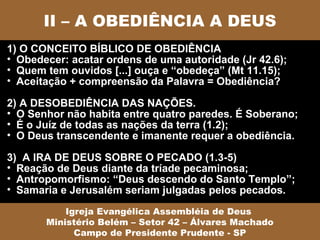 II – A OBEDIÊNCIA A DEUS
1) O CONCEITO BÍBLICO DE OBEDIÊNCIA
• Obedecer: acatar ordens de uma autoridade (Jr 42.6);
• Quem tem ouvidos [...] ouça e “obedeça” (Mt 11.15);
• Aceitação + compreensão da Palavra = Obediência?

2) A DESOBEDIÊNCIA DAS NAÇÕES.
• O Senhor não habita entre quatro paredes. É Soberano;
• É o Juíz de todas as nações da terra (1.2);
• O Deus transcendente e imanente requer a obediência.

3) A IRA DE DEUS SOBRE O PECADO (1.3-5)
• Reação de Deus diante da tríade pecaminosa;
• Antropomorfismo: “Deus descendo do Santo Templo”;
• Samaria e Jerusalém seriam julgadas pelos pecados.

           Igreja Evangélica Assembléia de Deus
       Ministério Belém – Setor 42 – Álvares Machado
             Campo de Presidente Prudente - SP
 