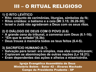 III – O RITUAL RELIGIOSO
1) O RITO LEVÍTICO
• Rito: conjunto de cerimônias, liturgias, símbolos da fé;
• Ritos cristãos: o batismo e a ceia (Mt 3.15; 26.26-30);
• Israel e Judá não agradavam a Deus com os seus ritos.

2) O DIÁLOGO DE DEUS COM O POVO (6.6)
• A grande cena do tribunal, a conversa com Deus (6.1-16);
• “Em que te enfadei”(6.3b);
• Deus trouxe à memória todos os teus feitos (6.4-5).

3) SACRIFÍCIO HUMANO (6.7).
• Salvação para Israel: era simples, mas eles complicavam;
• Copiavam as abominações de outras nações (Lv 18.21);
• Eram dependentes das ações e alheios a misericórdia.
           Igreja Evangélica Assembléia de Deus
       Ministério Belém – Setor 42 – Álvares Machado
             Campo de Presidente Prudente - SP
 