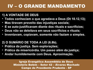IV – O GRANDE MANDAMENTO
1) A VONTADE DE DEUS
• Todos conheciam o que agradava a Deus (Dt 10.12,13);
• Mas tiravam proveito das injustiças sociais;
• E se auto-justificavam diante dos rituais e sacrifícios;
• Deus não se deleitava em seus sacrifícios e rituais;
• Inventavam, copiavam, somente não faziam o simples.

2) O SUMÁRIO DE TODA A LEI (6.8b).
• Prática da justiça. Sem explorações;
• Prática da misericórdia. Um passo além da justiça;
• Andar humildemente com Deus. Aproximação.

           Igreja Evangélica Assembléia de Deus
       Ministério Belém – Setor 42 – Álvares Machado
             Campo de Presidente Prudente - SP
 
