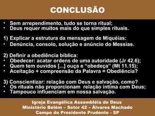 CONCLUSÃO
• Sem arrependimento, tudo se torna ritual;
• Deus requer muitos mais do que simples rituais.
1) Explicar a estrutura da mensagem de Miquéias:
• Denúncia, consolo, solução e anúncio do Messias.

2) Definir a obediência bíblica:
• Obedecer: acatar ordens de uma autoridade (Jr 42.6);
• Quem tem ouvidos [...] ouça e “obedeça” (Mt 11.15);
• Aceitação + compreensão da Palavra = Obediência?

3) Conscientizar: relação com Deus e salvação, como?
• Os rituais não proporcionam relação íntima com Deus;
• Tampouco influenciam em nossa salvação.

           Igreja Evangélica Assembléia de Deus
       Ministério Belém – Setor 42 – Álvares Machado
             Campo de Presidente Prudente - SP
 