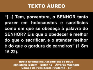 TEXTO ÁUREO

“[...] Tem, porventura, o SENHOR tanto
prazer em holocaustos e sacrifícios
como em que se obedeça à palavra do
SENHOR? Eis que o obedecer é melhor
do que o sacrificar, e o atender melhor
é do que o gordura de carneiros” (1 Sm
15.22).

        Igreja Evangélica Assembléia de Deus
    Ministério Belém – Setor 42 – Álvares Machado
          Campo de Presidente Prudente - SP
 