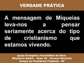 VERDADE PRÁTICA


A mensagem de Miqueias
leva-nos       a    pensar
seriamente acerca do tipo
de     cristianismo    que
estamos vivendo.
      Igreja Evangélica Assembléia de Deus
  Ministério Belém – Setor 42 – Álvares Machado
        Campo de Presidente Prudente - SP
 