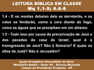 LEITURA BÍBLICA EM CLASSE
           Mq 1.1-5; 6.6-8
1.4 - E os montes debaixo dele se derreterão, e os
vales se fenderão, como a cera diante do fogo,
como as águas que se precipitam em um abismo.
1.5 - Tudo isso por causa da prevaricação de Jacó e
dos   pecados    da   casa    de    Israel;   qual    é   a
transgressão de Jacó? Não é Samaria? E quais os
altos de Judá? Não é Jerusalém?

          Igreja Evangélica Assembléia de Deus
      Ministério Belém – Setor 42 – Álvares Machado
            Campo de Presidente Prudente - SP
 