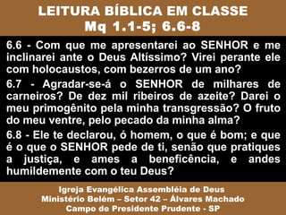 LEITURA BÍBLICA EM CLASSE
          Mq 1.1-5; 6.6-8
6.6 - Com que me apresentarei ao SENHOR e me
inclinarei ante o Deus Altíssimo? Virei perante ele
com holocaustos, com bezerros de um ano?
6.7 - Agradar-se-á o SENHOR de milhares de
carneiros? De dez mil ribeiros de azeite? Darei o
meu primogênito pela minha transgressão? O fruto
do meu ventre, pelo pecado da minha alma?
6.8 - Ele te declarou, ó homem, o que é bom; e que
é o que o SENHOR pede de ti, senão que pratiques
a justiça, e ames a beneficência, e andes
humildemente com o teu Deus?
          Igreja Evangélica Assembléia de Deus
      Ministério Belém – Setor 42 – Álvares Machado
            Campo de Presidente Prudente - SP
 
