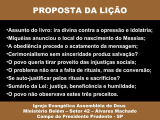 PROPOSTA DA LIÇÃO

•Assunto do livro: ira divina contra a opressão e idolatria;
•Miquéias anunciou o local do nascimento do Messias;
•A obediência precede o acatamento da mensagem;
•Cerimonialismo sem sinceridade produz salvação?
•O povo queria tirar proveito das injustiças sociais;
•O problema não era a falta de rituais, mas de conversão;
•Se auto-justificar pelos rituais e sacrifícios?
•Sumário da Lei: justiça, beneficência e humildade;
•O povo não observava estes três preceitos.

          Igreja Evangélica Assembléia de Deus
      Ministério Belém – Setor 42 – Álvares Machado
            Campo de Presidente Prudente - SP
 