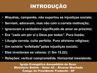 INTRODUÇÃO

• Miquéias, camponês, não suportou as injustiças sociais;
• Serviam, adoravam, mas não com a correta motivação;
• Ignoravam o verdadeiro significado de amor ao próximo;
• Era “cada um por si e Deus por todos”. Pura ilusão;
• Liturgia correta, culto perfeito. Puro ativismo religioso;
• Um cenário “enfeitado”pelas injustiças sociais;
• Eles inverteram os valores: (1 Sm 15.22);
• Relações: vertical comprometida. Horizontal inexistente.
            Igreja Evangélica Assembléia de Deus
        Ministério Belém – Setor 42 – Álvares Machado
              Campo de Presidente Prudente - SP
 