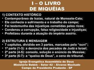 I – O LIVRO
                  DE MIQUÉIAS
1) CONTEXTO HISTÓRICO
• Contemporâneo de Isaías, natural de Moresete-Cate;
• Ele conhecia o sofrimento e o trabalho do campo;
• Foi testemunha das injustiças cometidas pelos ricos;
• Condenou a corrupção, falsa religiosidade e injustiças;
• Profetizou durante a atuação do império assírio.

2) ESTRUTURA E MENSAGEM
• 7 capítulos, dividido em 3 partes, marcadas pelo “ouvi”;
• 1ª parte (1-3): a denúncia dos pecados de Judá e Israel;
• 2ª parte (4-5): consolo, solução e anúncio do Messias;
• 3ª parte (6-7): a “queixa de Deus”, a cena do tribunal.
           Igreja Evangélica Assembléia de Deus
       Ministério Belém – Setor 42 – Álvares Machado
             Campo de Presidente Prudente - SP
 
