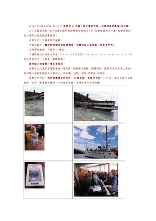 14:45~15:38（2011.12.11）
  14:45~15:38（2011.12.11）
                        ，這裡的 53 分鐘，搭古董蒸汽船，瓦特峰高原農場~皇后鎮。
                                分鐘，搭古董蒸汽船，瓦特峰高原農場~皇后鎮
                                          瓦特峰高原農場
  上了古董蒸汽船，位子仍選在鋼琴老師彈鋼琴的地方，即，兩層船艙的上一層，這裡是船尾，
故，窗外可看到紐西蘭國旗。
  坐好位子，ㄚ嬌直想打瞌睡。
  半睡半醒中，聽胖胖的鋼琴老師彈鋼琴，再聽同船人唱聖歌，算是享受吧
        聽胖胖的鋼琴老師彈鋼琴，再聽同船人唱聖歌，算是享受吧！
        聽胖胖的鋼琴老師彈鋼琴，再聽同船人唱聖歌，算是享受吧
  老師彈的歌曲，可能有 20 幾首。
  ㄚ嬌聽過又知道歌名的有：Edelweise（小白花）
                           、My bonnie、You are my sun shine、月
亮代表我的心、小星星、魂斷藍橋。
  看同船人唱聖歌，實在有意思。
  看同船人唱聖歌，實在有意思
  有兩位太太是每首歌都會唱，唱起歌，既熟練又陶醉，感覺的到，她們平常生活有上教堂，
紐西蘭人信基督教和天主教的人，居多數，這點，倒有~英國協~的氣味。
  從簡介中可知，我們這團選坐的位子，40 幾年前，是散步甲板
         我們這團選坐的位子，40 幾年前，是散步甲板，1969 年，船公司買下這艘
         我們這團選坐的位子，
船後，次年，船隻做大整修，才改裝成客艙，並增添酒吧和咖啡廳。
 