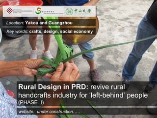 Click on the icon below to insert a key image
  Location: Yakou    and showing the project as a whole...
                          Guangzhou
  Key words: crafts, design, social most characteristic,
                          Choose the economy
                        recognisable image to make the cover of the
                                      presentation...




         Rural Design in PRD: revive rural
         handcrafts industry for ‘left-behind’ people
         (PHASE I)
Insert also website: under construction…… involved in the project...
            the logos/names of the main institutions
 