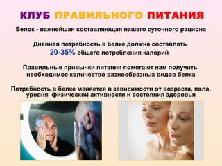 КЛУБ ПРАВИЛЬНОГО ПИТАНИЯ
 Белок - важнейшая составляющая нашего суточного рациона

      Дневная потребность в белке должна составлять
          20-35% общего потребления калорий

   Правильные привычки питания помогают нам получить
    необходимое количество разнообразных видов белка

Потребность в белке меняется в зависимости от возраста, пола,
    уровня физической активности и состояния здоровья
 