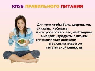 КЛУБ ПРАВИЛЬНОГО ПИТАНИЯ



         Для того чтобы быть здоровыми,
         снижать, набирать
        и контролировать вес, необходимо
           выбирать продукты с низким
        гликемическим индексом
                и высоким индексом
              питательной ценности
 