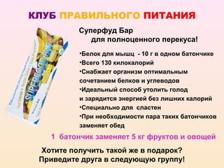 КЛУБ ПРАВИЛЬНОГО ПИТАНИЯ
          Суперфуд Бар
             для полноценного перекуса!
          •Белок для мышц - 10 г в одном батончике
          •Всего 130 килокалорий
          •Снабжает организм оптимальным
          сочетанием белков и углеводов
          •Идеальный способ утолить голод
          и зарядится энергией без лишних калорий
          •Специально для сластен
          •При необходимости пара таких батончиков
          заменяет обед
   1 батончик заменяет 5 кг фруктов и овощей
 Хотите получить такой же в подарок?
 Приведите друга в следующую группу!
 