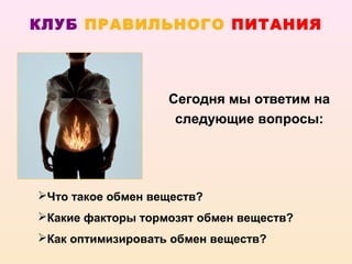 КЛУБ ПРАВИЛЬНОГО ПИТАНИЯ




                   Сегодня мы ответим на
                    следующие вопросы:




Что такое обмен веществ?
Какие факторы тормозят обмен веществ?
Как оптимизировать обмен веществ?
 
