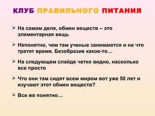 КЛУБ ПРАВИЛЬНОГО ПИТАНИЯ

 На самом деле, обмен веществ – это
  элементарная вещь
 Непонятно, чем там ученые занимаются и на что
  тратят время. Безобразие какое-то…
 На следующем слайде четко видно, насколько
  все просто
 Что они там сидят всем миром вот уже 50 лет и
  изучают этот обмен веществ?
 Все же понятно…
 