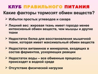 КЛУБ ПРАВИЛЬНОГО ПИТАНИЯ
Какие факторы тормозят обмен веществ?
 Избыток простых углеводов и сахара
 Лишний вес: жировая ткань имеет гораздо менее
  интенсивный обмен веществ, чем мышцы и другие
  ткани
 Недостаток белка для восстановления мышечной
  ткани, которая имеет максимальный обмен веществ
 Недостаток витаминов и минералов, входящих в
  состав ферментов, ускоряющих реакции
 Недостаток воды – все обменные процессы
  происходят в водной среде
 Отсутствие физической нагрузки
 