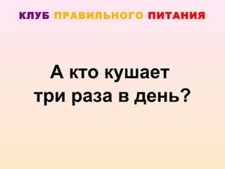 КЛУБ ПРАВИЛЬНОГО ПИТАНИЯ




   А кто кушает
 три раза в день?
 