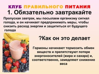 КЛУБ ПРАВИЛЬНОГО ПИТАНИЯ
  1. Обязательно завтракайте
Пропуская завтрак, мы посылаем организму сигнал
голода, и он начинает предпринимать меры, чтобы
снизить расход энергии и защититься от будущего
 голода

                   ?Как он это делает
               Гормоны начинают тормозить обмен
                  веществ и препятствуют потере
                энергоносителей (жира и сахара) и,
               соответственно, замедляют снижение
                               веса
 