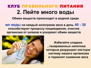 КЛУБ ПРАВИЛЬНОГО ПИТАНИЯ
      2. Пейте много воды
   Обмен веществ происходит в водной среде

мл воды на каждый килограмм веса в день 40 - 30
 способствуют процессу пищеварения, очистке
организма от шлаков и ускоряют обмен веществ


                             Избегайте сладких
                        , газированных напитков
                       которые разрушают костную
                         систему нашего организма
                         и тормозят снижение веса
 