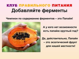 КЛУБ ПРАВИЛЬНОГО ПИТАНИЯ
   Добавляйте ферменты
Чемпион по содержанию ферментов – это Папайя!


                        А у кого нет возможности
                        есть папайю круглый год?

                        Да, действительно, Папайя
                         – это экзотический фрукт
                           для нашей местности!
 