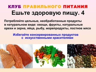 КЛУБ ПРАВИЛЬНОГО ПИТАНИЯ
    Ешьте здоровую пищу. 4
Потребляйте цельные, необработанные продукты
в натуральном виде: овощи, фрукты, натуральные
орехи и зерна, яйца, рыбу, морепродукты, постное мясо

     Избегайте консервированных продуктов
          с искусственными красителями
 