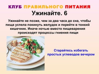 КЛУБ ПРАВИЛЬНОГО ПИТАНИЯ
               Ужинайте. 6
 Ужинайте не позже, чем за два часа до сна, чтобы
пища успела покинуть желудок и перейти в тонкий
  кишечник. Иначе ночью вместо пищеварения
      происходят процессы гниения пищи




                           Старайтесь избегать
                        простых углеводов вечером
 