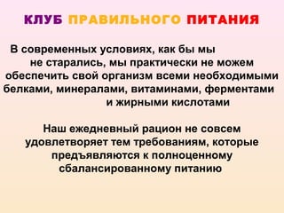 КЛУБ ПРАВИЛЬНОГО ПИТАНИЯ

 В современных условиях, как бы мы
    не старались, мы практически не можем
обеспечить свой организм всеми необходимыми
белками, минералами, витаминами, ферментами
                 и жирными кислотами

      Наш ежедневный рацион не совсем
   удовлетворяет тем требованиям, которые
       предъявляются к полноценному
        сбалансированному питанию
 