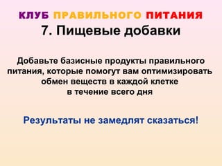 КЛУБ ПРАВИЛЬНОГО ПИТАНИЯ
       7. Пищевые добавки

  Добавьте базисные продукты правильного
питания, которые помогут вам оптимизировать
       обмен веществ в каждой клетке
             в течение всего дня


   Результаты не замедлят сказаться!
 