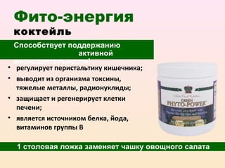 Фито-энергия
    коктейль
    Способствует поддержанию
                      активной
    жизнедеятельности!
•   регулирует перистальтику кишечника;
•   выводит из организма токсины,
    тяжелые металлы, радионуклиды;
•   защищает и регенерирует клетки
    печени;
•   является источником белка, йода,
    витаминов группы В

    1 столовая ложка заменяет чашку овощного салата
 