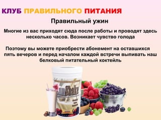 КЛУБ ПРАВИЛЬНОГО ПИТАНИЯ
                 Правильный ужин
Многие из вас приходят сюда после работы и проводят здесь
        несколько часов. Возникает чувство голода

 Поэтому вы можете приобрести абонемент на оставшихся
пять вечеров и перед началом каждой встречи выпивать наш
             белковый питательный коктейль
 