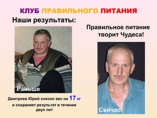 КЛУБ ПРАВИЛЬНОГО ПИТАНИЯ
 Наши результаты:
                                    Правильное питание
                                       творит Чудеса!




   Раньше
Дмитриев Юрий снизил вес на 17 кг
 и сохраняет результат в течение
            двух лет                   Сейчас
 