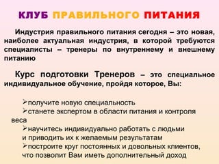 КЛУБ ПРАВИЛЬНОГО ПИТАНИЯ
   Индустрия правильного питания сегодня – это новая,
наиболее актуальная индустрия, в которой требуются
специалисты – тренеры по внутреннему и внешнему
питанию

  Курс подготовки Тренеров – это специальное
индивидуальное обучение, пройдя которое, Вы:

    получите новую специальность
    станете экспертом в области питания и контроля
 веса
    научитесь индивидуально работать с людьми
    и приводить их к желаемым результатам
    построите круг постоянных и довольных клиентов,
    что позволит Вам иметь дополнительный доход
 