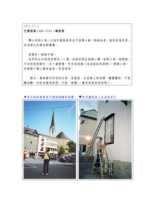 2003.07.21
巴德依修（BAD ISCHI）鎮投宿
           ISCHI）


 聽小周的口氣，以為巴德依修是名不經傳小鎮，旅館也差，後來的情況是，
住這裡比住維也納還讚。


 旅館在一個巷子裡。
 我們母女分到的房間是 111 號，這個房間在旅館二樓，面對小巷，推開窗，
可見到前院樹木，另一邊窗檯，和另家旅館（漆成粉紅色那棟）  ，間隔小巷，
四個窗戶檯上置有盆栽，花朵美美。


  隔天，發現窗外所見的尖塔，是教堂，且是鎮上的地標，鐘聲響起，不想
聽也難，住到這樣的房間，不說「超讚」，還有其他形容詞嗎？。



▼有尖塔的教堂是巴德依修鎮的地標     ▼住河邊的老人在油漆房子
 