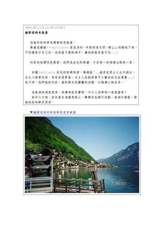 2003.07.22（12:30~13:00）
赫斯塔特有船屋
赫斯塔特有船屋

  這個村莊的特色建築物是船屋。
  導遊這麼說「…Hallstatter 原是漁村，早期的漁夫們，將山上的樹砍下來，
不但建房子自己住，也把屋子建到湖中，讓他的船有屋可住…」       。


  村莊的地標仍是教堂，我們沒法走到那邊，只在唯一的湖濱公路晃一晃。


   有關 Hallstatte 居民的經濟來源，導遊說「…通常是男主人出外謀生，
女主人經營民宿，若家居風景區，女主人尚能經營手工藝或紀念品買賣…」。
怪不得，我們進到村莊，看到商店或擺攤的老闆，以媽媽小姐居多。


   這座湖的湖底很深，相傳湖底有寶物，不少人仍夢想一夜致富哩！
  每年六月時，居民會在湖邊馬路上，舉辦民俗遊行活動，連湖中遊船，都
被妝扮的鮮花朵朵。


  ▼赫斯塔特村莊的特色是有船屋
 