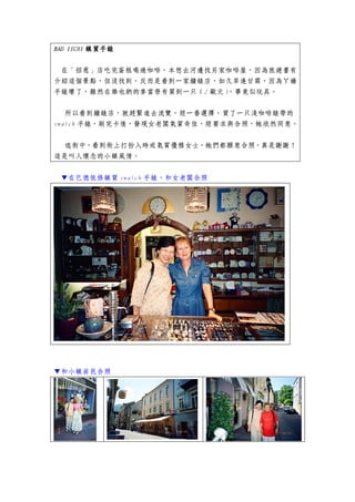 BAD ISCHI 鎮買手錶


 在「招惹」店吃完蛋糕喝過咖啡，本想去河邊找另家咖啡屋，因為旅遊書有
介紹這個景點，但沒找到。反而是看到一家鐘錶店，如久旱逢甘霖，因為ㄚ嬌
手錶壞了，雖然在維也納的麥當勞有買到一只（2 歐元），畢竟似玩具。


   所以看到鐘錶店，就趕緊進去流覽，經一番選擇，買了一只淺咖啡錶帶的
swatch 手錶，刷完卡後，發現女老闆氣質奇佳，經要求與合照，她欣然同意。


 逛街中，看到街上打扮入時或氣質優雅女士，她們都願意合照，真是謝謝！
這是叫人懷念的小鎮風情。


 ▼在巴德依修鎮買 swatch 手錶，和女老闆合照




▼和小鎮居民合照
 