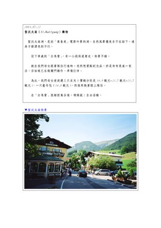 2003.07.22
聖沃夫崗（St.Walfgang
           St.Walfgang）
聖沃夫崗（St.Walfgang）購物

 聖沃夫崗湖，是拍「真善美」電影外景的湖。自然風景優美自不在話下，連
房子都漂亮到不行。


   從下車處到「白馬營」，有一小段街道要走，街景不錯。


  就在我們母女跟著隊伍行進時，突然想買點紀念品，於是匆匆晃進一家
店，店姑娘已在做關門動作，準備打烊。


  為此，我們母女速速選三只皮夾（價錢分別是 14.9 歐元+21.7 歐元+21.7
歐元）、一只藍布包（14.8 歐元），然後再跑著跟上隊伍。


   在「白馬營」旅館前集合後，領隊說：自由活動。



▼聖沃夫崗街景
 