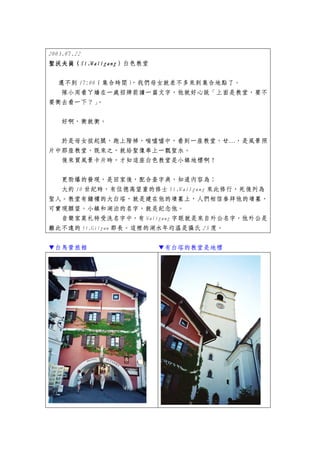 2003.07.22
聖沃夫崗（St.Walfgang
聖沃夫崗（St.Walfgang）白色教堂
           St.Walfgang）


  還不到 17:00（集合時間），我們母女就差不多來到集合地點了。
  隊小周看ㄚ嬌在一處招牌前讀一篇文字，他就好心說「上面是教堂，要不
要衝去看一下？」   。


  好啊，衝就衝。


  於是母女拔起腿，跑上階梯，喘噓噓中，看到一座教堂，ㄝ…，是風景照
片中那座教堂，既來之，就給聖像奉上一瓢聖水。
  後來買風景卡片時，才知這座白色教堂是小鎮地標啊！

  更勁爆的發現，是回家後，配合查字典，知道內容為：
  大約 10 世紀時，有位德高望重的修士 St.Walfgang 來此修行，死後列為
聖人。教堂有鐘樓的大白塔，就是建在他的墳墓上，人們相信參拜他的墳墓，
可實現願望。小鎮和湖泊的名字，就是紀念他。
  音樂家莫札特受洗名字中，有 Walfgang 字眼就是來自外公名字，他外公是
離此不遠的 St.Gilgan 郡長。這裡的湖水年均溫是攝氏 23 度。


▼白馬營旅館                    ▼有白塔的教堂是地標
 