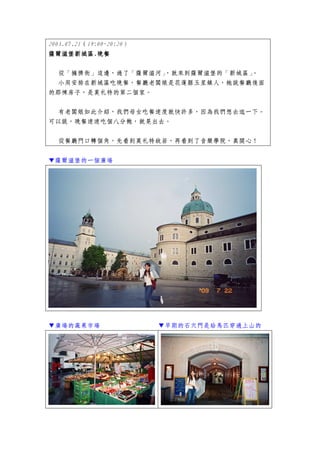 2003.07.21（19:00~20:20）
薩爾滋堡新城區.
薩爾滋堡新城區.晚餐

 從「擁擠街」這邊，過了「薩爾滋河」，就來到薩爾滋堡的「新城區」。
 小周安排在新城區吃晚餐，餐廳老闆娘是花蓮縣玉里鎮人，她說餐廳後面
的那棟房子，是莫札特的第二個家。


 有老闆娘如此介紹，我們母女吃餐速度就快許多，因為我們想去逛一下。
可以說，晚餐速速吃個八分飽，就晃出去。


  從餐廳門口轉個角，先看到莫札特故居，再看到了音樂學院，真開心！


▼薩爾滋堡的一個廣場




▼廣場的蔬果市場                  ▼早期的石穴門是給馬匹穿過上山的
 