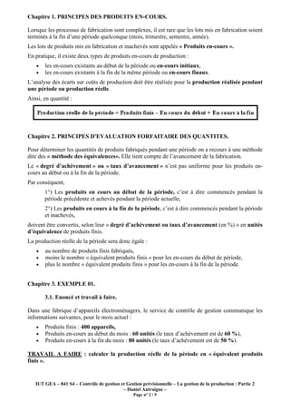 Chapitre 1. PRINCIPES DES PRODUITS EN-COURS.

Lorsque les processus de fabrication sont complexes, il est rare que les lots mis en fabrication soient
terminés à la fin d’une période quelconque (mois, trimestre, semestre, année).
Les lots de produits mis en fabrication et inachevés sont appelés « Produits en-cours ».
En pratique, il existe deux types de produits en-cours de production :
   •   les en-cours existants au début de la période ou en-cours initiaux,
   •   les en-cours existants à la fin de la même période ou en-cours finaux.
L’analyse des écarts sur coûts de production doit être réalisée pour la production réalisée pendant
une période ou production réelle.
Ainsi, en quantité :




Chapitre 2. PRINCIPES D'EVALUATION FORFAITAIRE DES QUANTITES.

Pour déterminer les quantités de produits fabriqués pendant une période on a recours à une méthode
dite des « méthode des équivalences». Elle tient compte de l’avancement de la fabrication.
Le « degré d’achèvement » ou « taux d’avancement » n’est pas uniforme pour les produits en-
cours au début ou à la fin de la période.
Par conséquent,
       1°) Les produits en cours au début de la période, c’est à dire commencés pendant la
       période précédente et achevés pendant la période actuelle,
       2°) Les produits en cours à la fin de la période, c’est à dire commencés pendant la période
       et inachevés,
doivent être convertis, selon leur « degré d’achèvement ou taux d’avancement (en %) » en unités
d’équivalence de produits finis.
La production réelle de la période sera donc égale :
   •   au nombre de produits finis fabriqués,
   •   moins le nombre « équivalent produits finis » pour les en-cours du début de période,
   •   plus le nombre « équivalent produits finis » pour les en-cours à la fin de la période.


Chapitre 3. EXEMPLE 01.

       3.1. Enoncé et travail à faire.

Dans une fabrique d’appareils électroménagers, le service de contrôle de gestion communique les
informations suivantes, pour le mois actuel :
   •   Produits finis : 400 appareils,
   •   Produits en-cours au début du mois : 60 unités (le taux d’achèvement est de 60 %),
   •   Produits en-cours à la fin du mois : 80 unités (le taux d’achèvement est de 50 %).

TRAVAIL A FAIRE : calculer la production réelle de la période en « équivalent produits
finis ».


   IUT GEA – 841 S4 – Contrôle de gestion et Gestion prévisionnelle – La gestion de la production : Partie 2
                                           – Daniel Antraigue –
                                                 Page n° 2 / 5
 