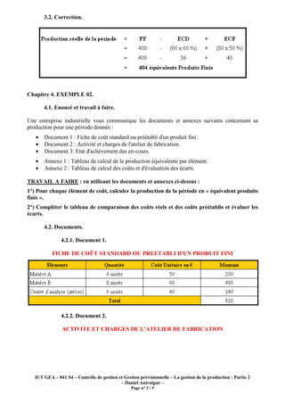 3.2. Correction.




Chapitre 4. EXEMPLE 02.

       4.1. Enoncé et travail à faire.

Une entreprise industrielle vous communique les documents et annexes suivants concernant sa
production pour une période donnée :
   •   Document 1 : Fiche de coût standard ou préétabli d'un produit fini.
   •   Document 2 : Activité et charges de l'atelier de fabrication.
   •   Document 3: Etat d'achèvement des en-cours.
   •   Annexe 1 : Tableau de calcul de la production équivalente par élément.
   •   Annexe 2 : Tableau de calcul des coûts et d'évaluation des écarts.

TRAVAIL A FAIRE : en utilisant les documents et annexes ci-dessus :
1°) Pour chaque élément de coût, calculer la production de la période en « équivalent produits
finis ».
2°) Compléter le tableau de comparaison des coûts réels et des coûts préétablis et évaluer les
écarts.

       4.2. Documents.

               4.2.1. Document 1.

           FICHE DE COÛT STANDARD OU PREETABLI D'UN PRODUIT FINI




               4.2.2. Document 2.

                ACTIVITE ET CHARGES DE L'ATELIER DE FABRICATION




   IUT GEA – 841 S4 – Contrôle de gestion et Gestion prévisionnelle – La gestion de la production : Partie 2
                                           – Daniel Antraigue –
                                                 Page n° 3 / 5
 