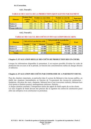 4.4. Correction.

               4.4.1. Travail 1.

    TABLEAU DE CALCUL DE LA PRODUCTION EQUIVALENTE PAR ELEMENT




               4.4.2. Travail 2.

         TABLEAU DE CALCUL DES COÛTS ET D'EVALUATION DES ECARTS




Chapitre 5. EVALUATION REELLE DES COÛTS DE PRODUCTION DES EN-COURS.

Lorsque les informations disponibles le permettent, il est toujours possible d’évaluer les coûts de
production des en-cours et de la période, en fonction des consommations réelles de charges directes
et indirectes.


Chapitre 6. EVALUATION DES COÛTS PAR COMMANDE OU A PARTIR D'UN DEVIS.

Pour des chantiers importants, en particulier dans le secteur du bâtiment et des travaux publics, on
établit des situations intermédiaires en fonction de l’avancement des travaux de construction :
fondations, élévation des murs, charpente, bâtiment hors d’eau (couverture réalisée), bâtiment hors
d’air (portes et fenêtres posées), aménagements intérieurs, finitions, …
A chaque situation constatée, l’entrepreneur réalise des appels de fonds auprès du ou des clients.
Les taux d’appels de fonds doivent être précisés dès la signature du contrat de construction passé
entre une entreprise et un constructeur ou promoteur.




   IUT GEA – 841 S4 – Contrôle de gestion et Gestion prévisionnelle – La gestion de la production : Partie 2
                                           – Daniel Antraigue –
                                                 Page n° 5 / 5
 