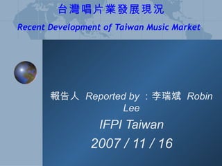 台灣唱片業發展現況 Recent Development of Taiwan Music Market   報告人  Reported by ：李瑞斌  Robin Lee IFPI Taiwan 2007 / 11 / 16 