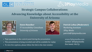 Strategic	Campus	Collaborations:	
Advancing	Knowledge	about	Accessibility	at	the	
University	of	Arizona
Dawn	Hunziker
IT	Accessibility	Consultant
University	of	Arizona
www.3playmedia.com
twitter:	@3playmedia
live	tweet:	#a11y
Ø Type	questions	in	the	control	panel	during	the	presentation
Ø This	presentation	is	being	recorded	and	will	be	available	for	replay
Ø To	view	live	captions,	please	follow	the	link	in	the	chat	window
Patrick	Loftus	(Moderator)
Marketing	Assistant
3Play	Media
patrick@3playmedia.com
 