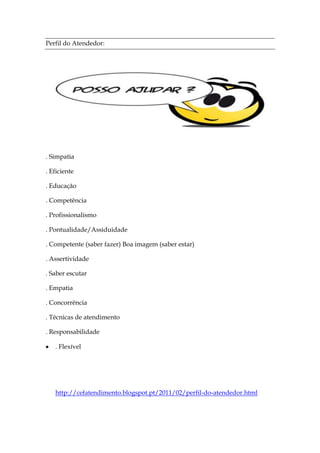 Perfil do Atendedor:




. Simpatia

. Eficiente

. Educação

. Competência

. Profissionalismo

. Pontualidade/Assiduidade

. Competente (saber fazer) Boa imagem (saber estar)

. Assertividade

. Saber escutar

. Empatia

. Concorrência

. Técnicas de atendimento

. Responsabilidade

   . Flexível




   http://cefatendimento.blogspot.pt/2011/02/perfil-do-atendedor.html
 