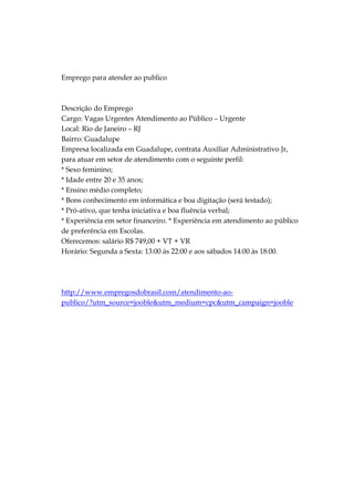 Emprego para atender ao publico



Descrição do Emprego
Cargo: Vagas Urgentes Atendimento ao Público – Urgente
Local: Rio de Janeiro – RJ
Bairro: Guadalupe
Empresa localizada em Guadalupe, contrata Auxiliar Administrativo Jr,
para atuar em setor de atendimento com o seguinte perfil:
* Sexo feminino;
* Idade entre 20 e 35 anos;
* Ensino médio completo;
* Bons conhecimento em informática e boa digitação (será testado);
* Pró-ativo, que tenha iniciativa e boa fluência verbal;
* Experiência em setor financeiro. * Experiência em atendimento ao público
de preferência em Escolas.
Oferecemos: salário R$ 749,00 + VT + VR
Horário: Segunda a Sexta: 13:00 às 22:00 e aos sábados 14:00 às 18:00.




http://www.empregosdobrasil.com/atendimento-ao-
publico/?utm_source=jooble&utm_medium=cpc&utm_campaign=jooble
 