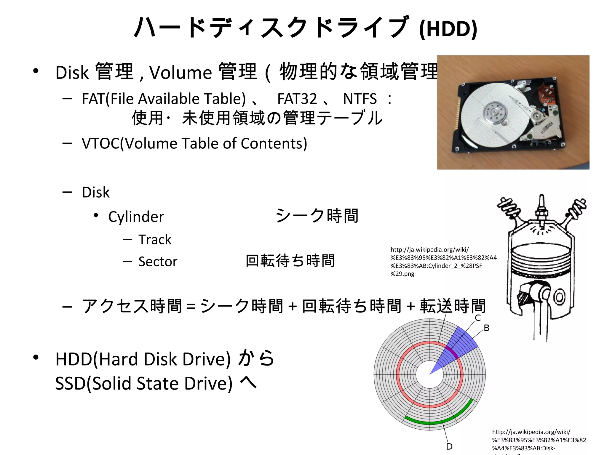 ハードディスクドライブ (HDD)
• Disk 管理 , Volume 管理（物理的な領域管理）
   – FAT(File Available Table) 、 FAT32 、 NTFS ：　
             使用・未使用領域の管理テーブル
   – VTOC(Volume Table of Contents)

   – Disk
      • Cylinder 　            シーク時間
          – Track
                                            http://ja.wikipedia.org/wiki/

          – Sector        回転待ち時間            %E3%83%95%E3%82%A1%E3%82%A4
                                            %E3%83%AB:Cylinder_2_%28PSF
                                            %29.png




   – アクセス時間＝シーク時間＋回転待ち時間＋転送時間


• HDD(Hard Disk Drive) から
  SSD(Solid State Drive) へ

                                                                       http://ja.wikipedia.org/wiki/
                                                                       %E3%83%95%E3%82%A1%E3%82
                                                                       %A4%E3%83%AB:Disk-
 