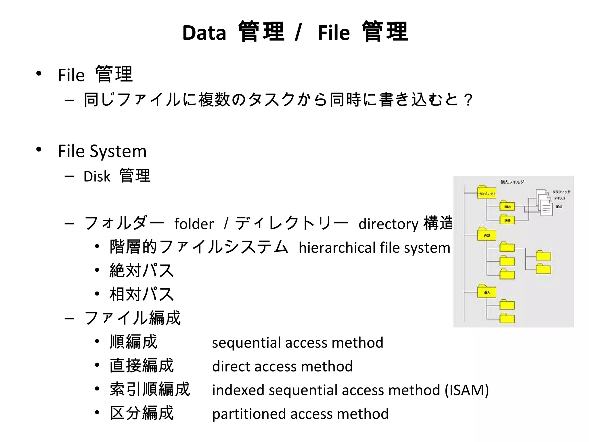 Data 管理／ File 管理
• File 管理
   – 同じファイルに複数のタスクから同時に書き込むと？


• File System
   – Disk 管理

   – フォルダー folder ／ディレクトリー directory 構造
      • 階層的ファイルシステム hierarchical file system
      • 絶対パス
      • 相対パス
   – ファイル編成
      • 順編成      sequential access method
      • 直接編成     direct access method
      • 索引順編成 indexed sequential access method (ISAM)
      • 区分編成     partitioned access method
 
