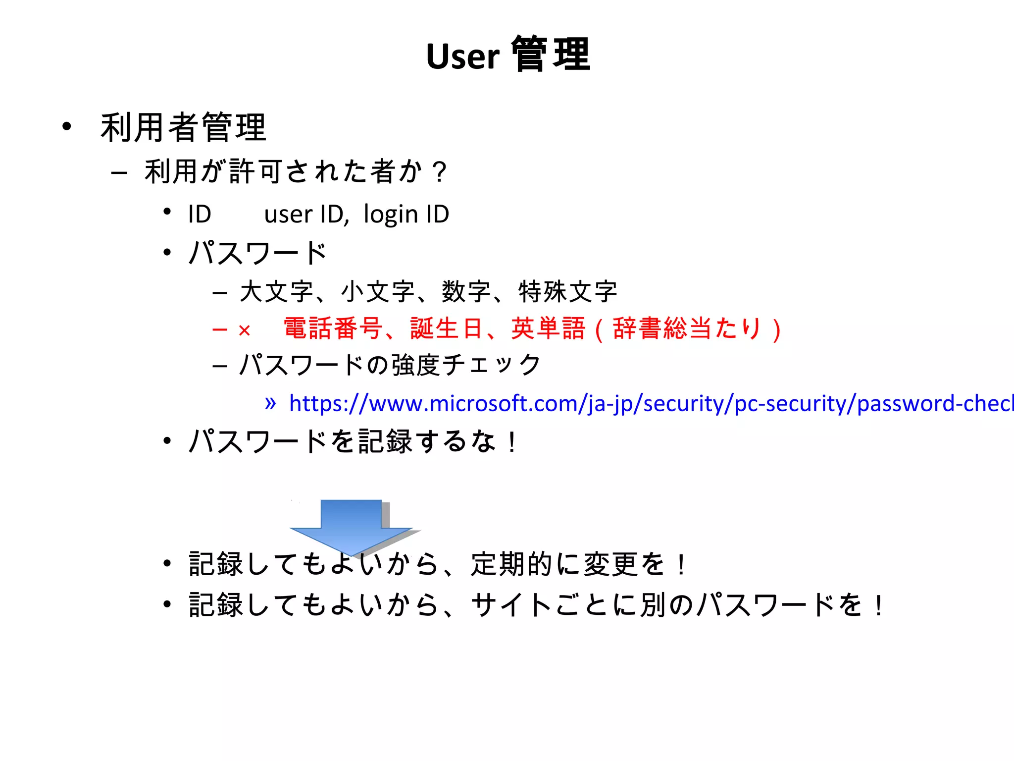 User 管理
• 利用者管理
 – 利用が許可された者か？
    • ID user ID, login ID
    • パスワード
        – 大文字、小文字、数字、特殊文字
        – × 　電話番号、誕生日、英単語（辞書総当たり）
        – パスワードの強度チェック
            » https://www.microsoft.com/ja-jp/security/pc-security/password-check
    • パスワードを記録するな！



    • 記録してもよいから、定期的に変更を！
    • 記録してもよいから、サイトごとに別のパスワードを！
 