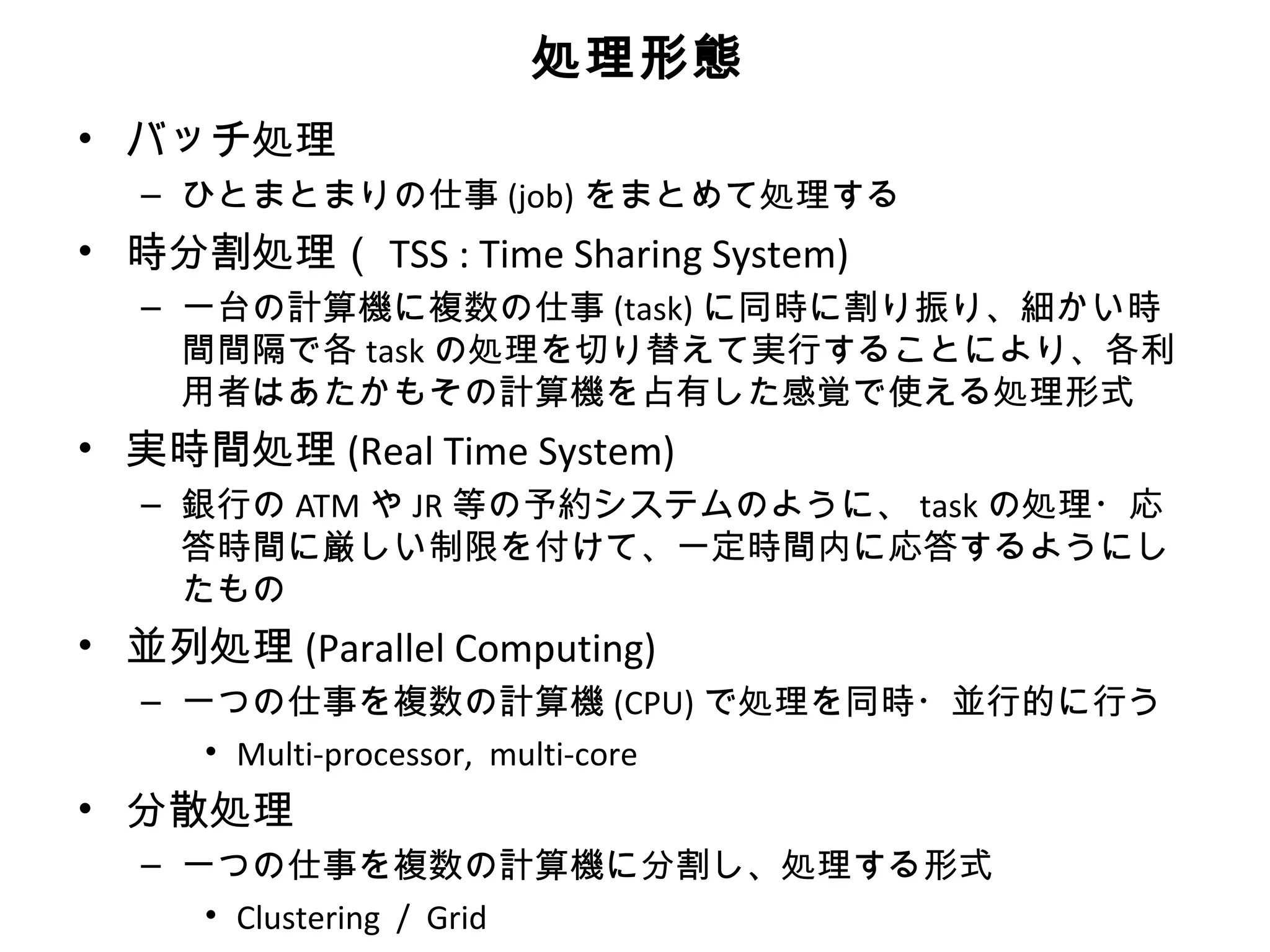 処理形態
• バッチ処理
  – ひとまとまりの仕事 (job) をまとめて処理する
• 時分割処理（ TSS : Time Sharing System)
  – 一台の計算機に複数の仕事 (task) に同時に割り振り、細かい時
    間間隔で各 task の処理を切り替えて実行することにより、各利
    用者はあたかもその計算機を占有した感覚で使える処理形式
• 実時間処理 (Real Time System)
  – 銀行の ATM や JR 等の予約システムのように、 task の処理・応
    答時間に厳しい制限を付けて、一定時間内に応答するようにし
    たもの
• 並列処理 (Parallel Computing)
  – 一つの仕事を複数の計算機 (CPU) で処理を同時・並行的に行う
     • Multi-processor, multi-core
• 分散処理
  – 一つの仕事を複数の計算機に分割し、処理する形式
     • Clustering / Grid
 