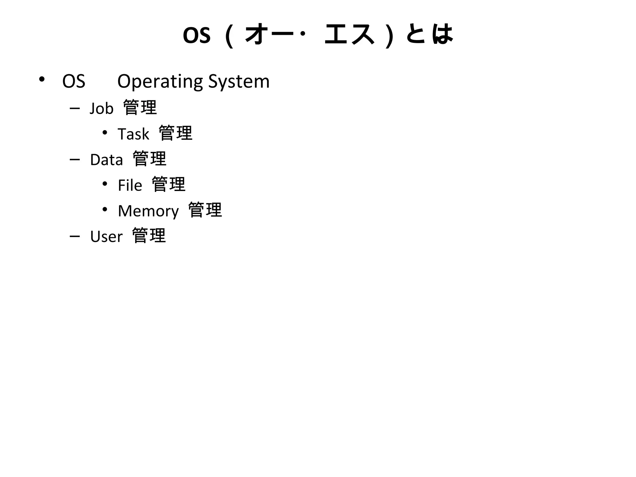 OS （オー・エス）とは
• OS 　 Operating System
   – Job 管理
       • Task 管理
   – Data 管理
       • File 管理
       • Memory 管理
   – User 管理
 